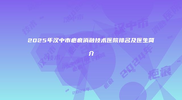 2025年汉中市疤痕消融技术医院排名及医生简介