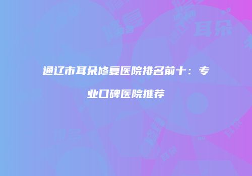 通辽市耳朵修复医院排名前十：专业口碑医院推荐