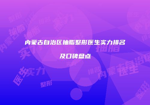 内蒙古自治区抽脂整形医生实力排名及口碑盘点