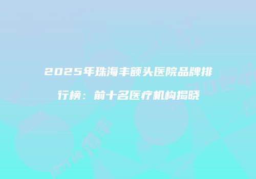 2025年珠海丰额头医院品牌排行榜：前十名医疗机构揭晓