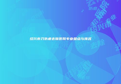 绍兴市刀伤疤去除医院专业盘点与排名