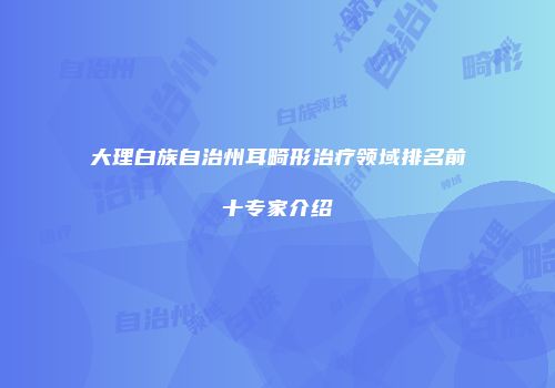大理白族自治州耳畸形治疗领域排名前十专家介绍