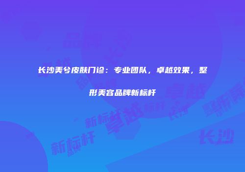 长沙美兮皮肤门诊：专业团队，卓越效果，整形美容品牌新标杆
