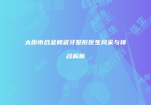 太原市合金烤瓷牙整形医生风采与排名解析
