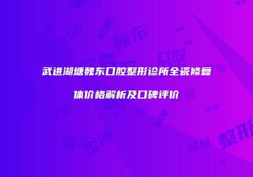 武进湖塘魏东口腔整形诊所全瓷修复体价格解析及口碑评价