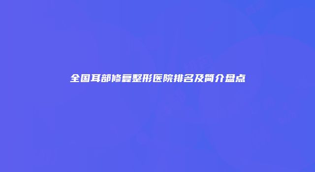 全国耳部修复整形医院排名及简介盘点