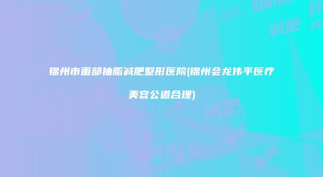 锦州市面部抽脂减肥整形医院(锦州会龙伟平医疗美容公道合理)