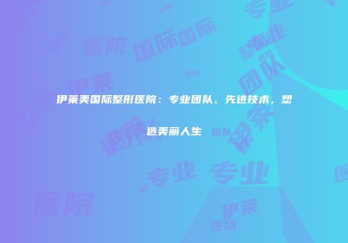 伊莱美国际整形医院：专业团队、先进技术，塑造美丽人生