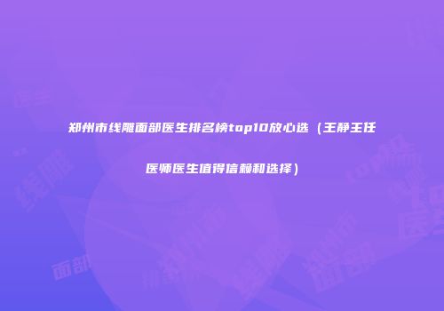 郑州市线雕面部医生排名榜top10放心选（王静主任医师医生值得信赖和选择）