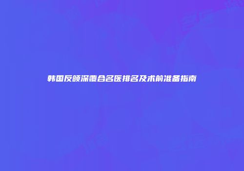 韩国反颌深覆合名医排名及术前准备指南