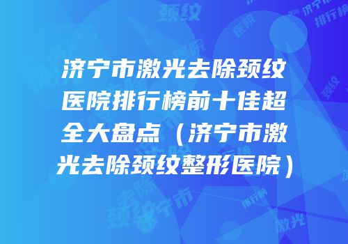 济宁市激光去除颈纹医院排行榜前十佳超全大盘点（济宁市激光去除颈纹整形医院）