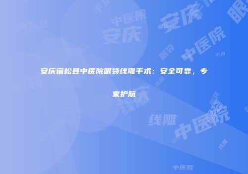 安庆宿松县中医院眼袋线雕手术：安全可靠，专家护航