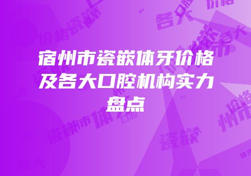 宿州市瓷嵌体牙价格及各大口腔机构实力盘点