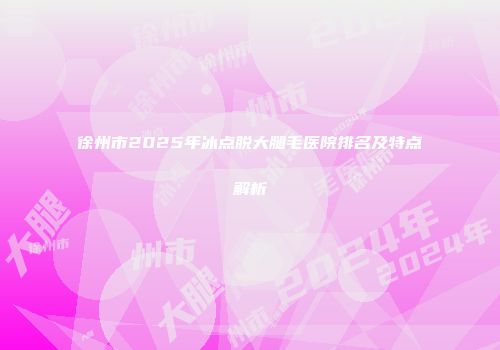 徐州市2025年冰点脱大腿毛医院排名及特点解析