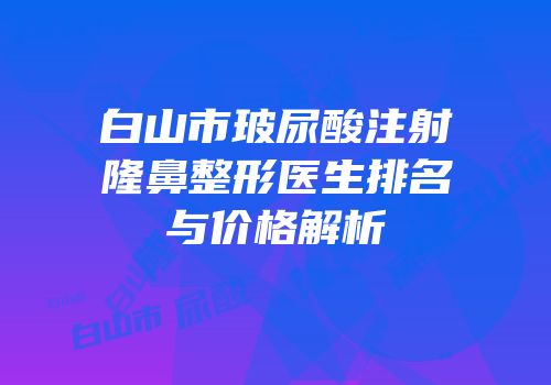 白山市玻尿酸注射隆鼻整形医生排名与价格解析