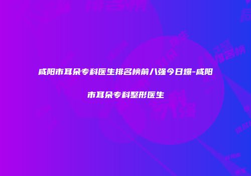 咸阳市耳朵专科医生排名榜前八强今日爆-咸阳市耳朵专科整形医生