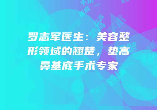 罗志军医生：美容整形领域的翘楚，垫高鼻基底手术专家