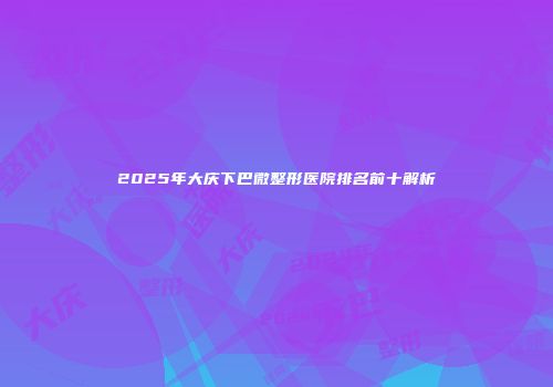 2025年大庆下巴微整形医院排名前十解析