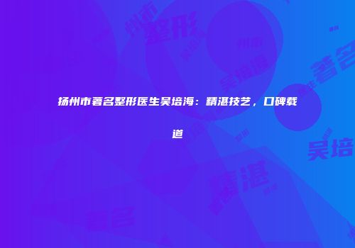 扬州市著名整形医生吴培海：精湛技艺，口碑载道
