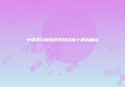 中国美白嫩肤医院排名前十机构盘点