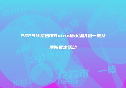 2025年龙岩市Botox瘦小腿价格一览及医院优惠活动