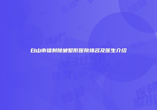 白山市镭射除皱整形医院排名及医生介绍