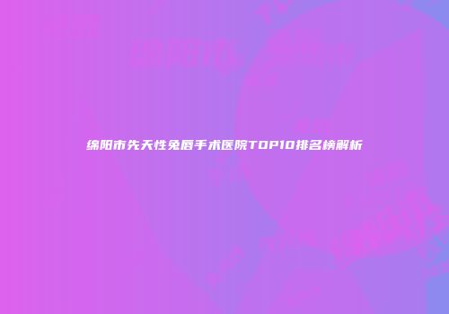 绵阳市先天性兔唇手术医院TOP10排名榜解析
