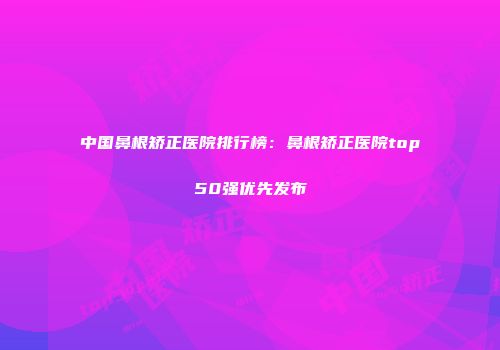 中国鼻根矫正医院排行榜：鼻根矫正医院top50强优先发布