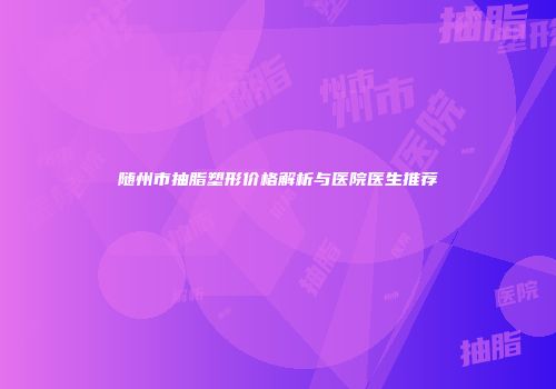 随州市抽脂塑形价格解析与医院医生推荐