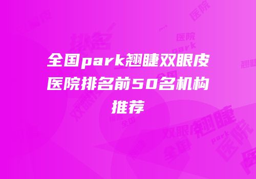 全国park翘睫双眼皮医院排名前50名机构推荐