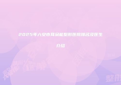 2025年六安市耳朵能整形医院排名及医生介绍