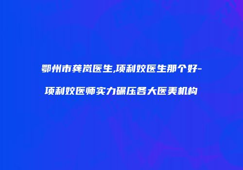 鄂州市龚岚医生,项利姣医生那个好-项利姣医师实力碾压各大医美机构