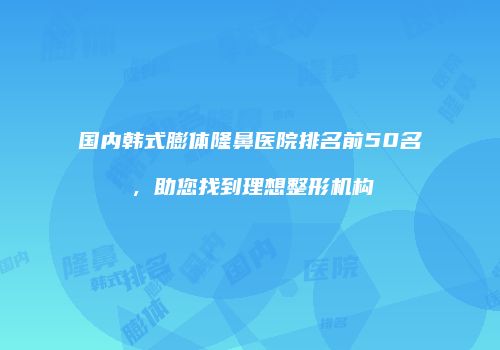国内韩式膨体隆鼻医院排名前50名，助您找到理想整形机构