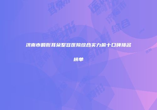 济南市畸形耳朵整容医院综合实力前十口碑排名榜单