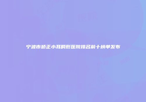 宁波市矫正小耳畸形医院排名前十榜单发布