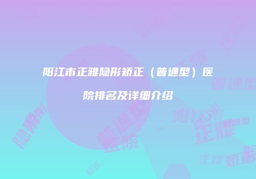 阳江市正雅隐形矫正（普通型）医院排名及详细介绍