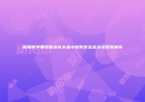 衡阳市半侧切除法乳头缩小整形医生名录及医院推荐