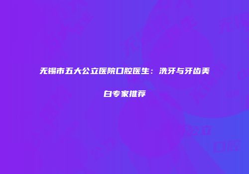 无锡市五大公立医院口腔医生：洗牙与牙齿美白专家推荐
