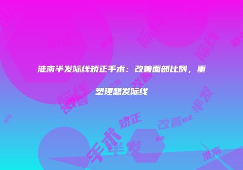 淮南半发际线矫正手术：改善面部比例，重塑理想发际线