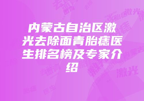 内蒙古自治区激光去除面青胎痣医生排名榜及专家介绍
