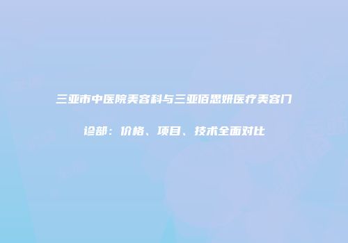 三亚市中医院美容科与三亚佰思妍医疗美容门诊部：价格、项目、技术全面对比