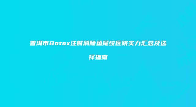 普洱市Botox注射消除鱼尾纹医院实力汇总及选择指南