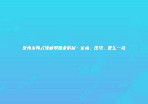常州市韩式除皱项目全解析：价格、医院、医生一览