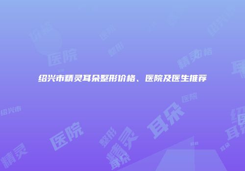 绍兴市精灵耳朵整形价格、医院及医生推荐