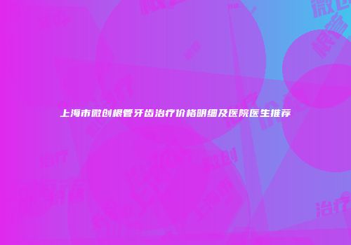 上海市微创根管牙齿治疗价格明细及医院医生推荐