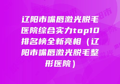 辽阳市嘴唇激光脱毛医院综合实力top10排名榜全新亮相（辽阳市嘴唇激光脱毛整形医院）