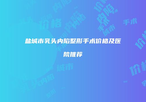 盐城市乳头内陷整形手术价格及医院推荐