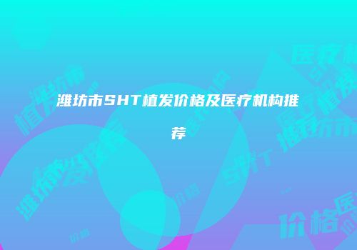 潍坊市SHT植发价格及医疗机构推荐