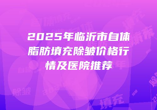 2025年临沂市自体脂肪填充除皱价格行情及医院推荐
