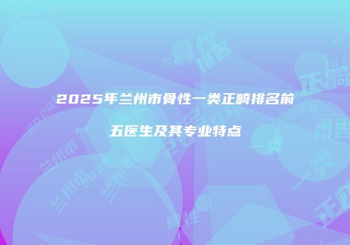 2025年兰州市骨性一类正畸排名前五医生及其专业特点